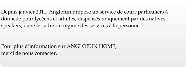 
Depuis janvier 2011, Anglofun propose un service de cours particuliers à domicile pour lycéens et adultes, dispensés uniquement par des natives speakers, dane le cadre du régime des services à la personne.


Pour plus d’information sur ANGLOFUN HOME, 
merci de nous contacter.





