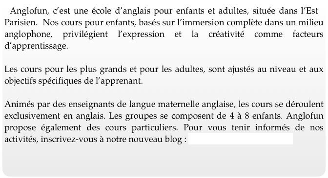 Anglofun, c’est une école d’anglais pour enfants et adultes, située dans l’Est Parisien.  Nos cours pour enfants, basés sur l’immersion complète dans un milieu anglophone, privilégient l’expression et la créativité comme facteurs d’apprentissage.  

Les cours pour les plus grands et pour les adultes, sont ajustés au niveau et aux objectifs spécifiques de l’apprenant.  
Animés par des enseignants de langue maternelle anglaise, les cours se déroulent exclusivement en anglais. Les groupes se composent de 4 à 8 enfants. Anglofun propose également des cours particuliers. Pour vous tenir informés de nos activités, inscrivez-vous à notre nouveau blog : www.anglofun.blogspot.fr
