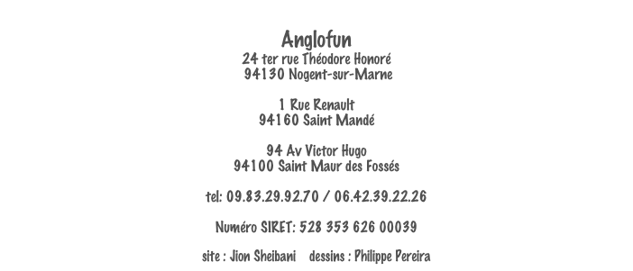 
Anglofun
24 ter rue Théodore Honoré
 94130 Nogent-sur-Marne

1 Rue Renault
94160 Saint Mandé

94 Av Victor Hugo
94100 Saint Maur des Fossés

tel: 09.83.29.92.70 / 06.42.39.22.26
email: anglofun@gmail.com
Numéro SIRET: 528 353 626 00039

site : Jion Sheibani    dessins : Philippe Pereira